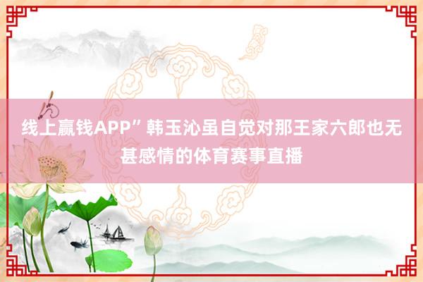 线上赢钱APP”韩玉沁虽自觉对那王家六郎也无甚感情的体育赛事直播