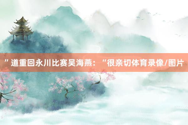 ”道重回永川比赛吴海燕：“很亲切体育录像/图片