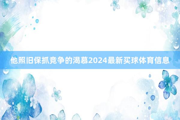 他照旧保抓竞争的渴慕2024最新买球体育信息