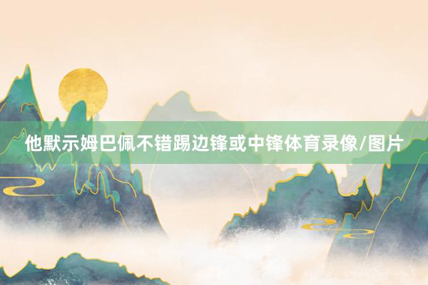 他默示姆巴佩不错踢边锋或中锋体育录像/图片