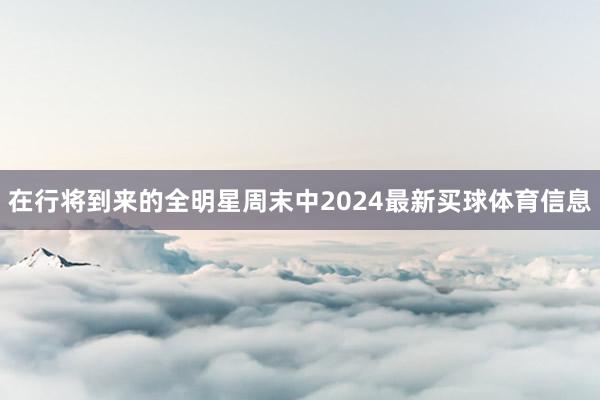 在行将到来的全明星周末中2024最新买球体育信息