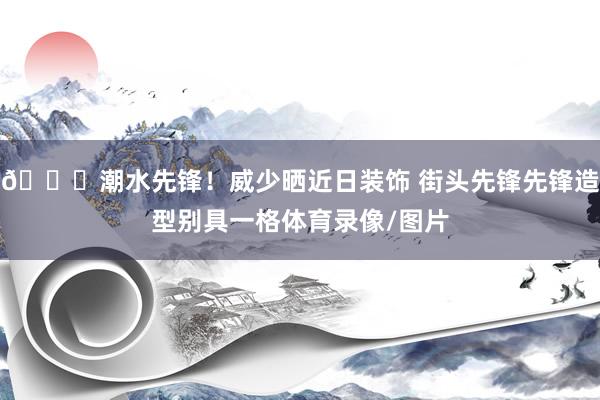 😎潮水先锋！威少晒近日装饰 街头先锋先锋造型别具一格体育录像/图片