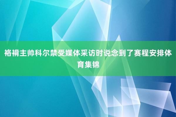 袼褙主帅科尔禁受媒体采访时说念到了赛程安排体育集锦