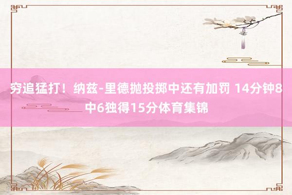 穷追猛打！纳兹-里德抛投掷中还有加罚 14分钟8中6独得15分体育集锦