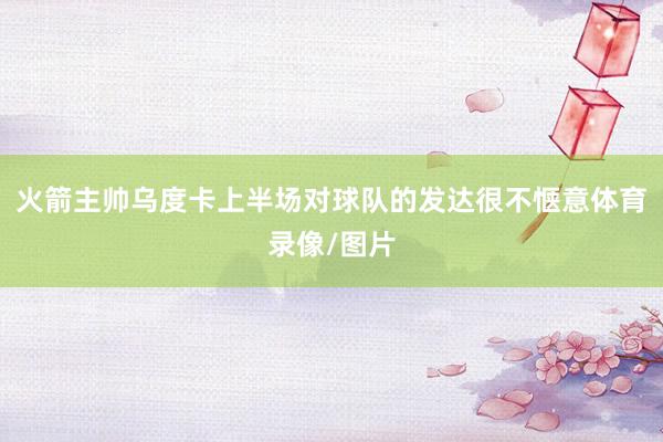 火箭主帅乌度卡上半场对球队的发达很不惬意体育录像/图片