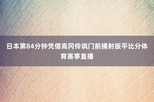 日本第84分钟凭借高冈伶飒门前捅射扳平比分体育赛事直播