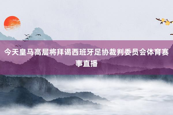 今天皇马高层将拜谒西班牙足协裁判委员会体育赛事直播