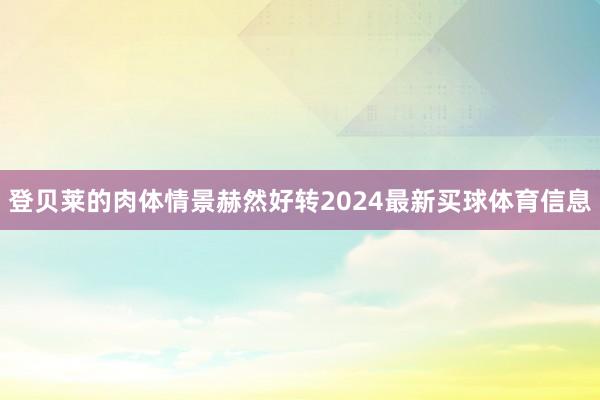 登贝莱的肉体情景赫然好转2024最新买球体育信息