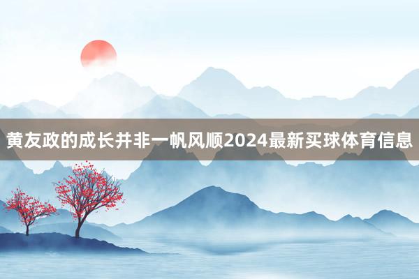 黄友政的成长并非一帆风顺2024最新买球体育信息