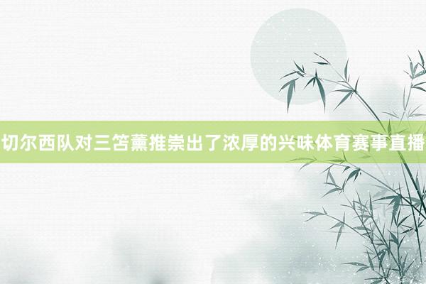 切尔西队对三笘薰推崇出了浓厚的兴味体育赛事直播