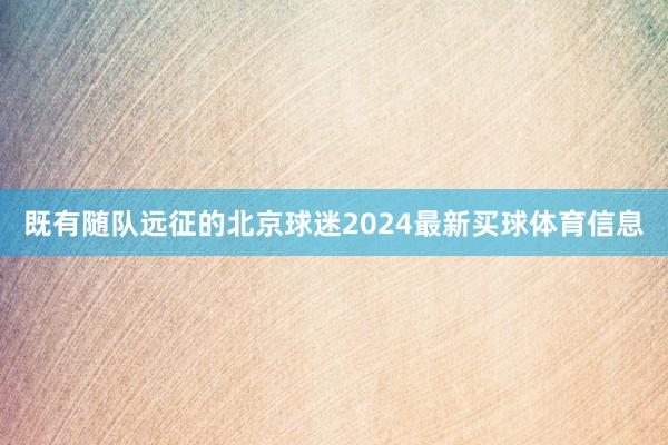 既有随队远征的北京球迷2024最新买球体育信息