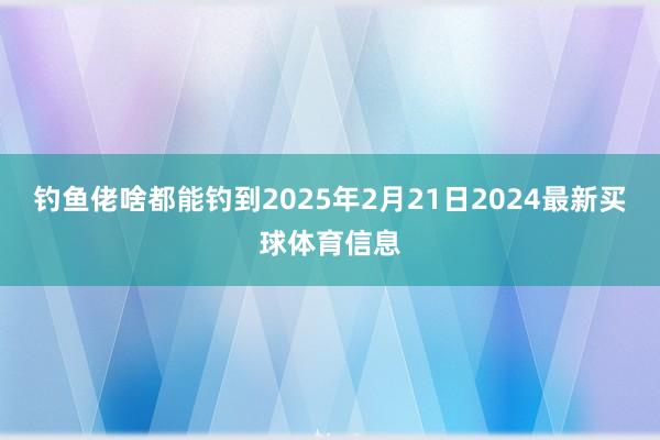 钓鱼佬啥都能钓到2025年2月21日2024最新买球体育信息