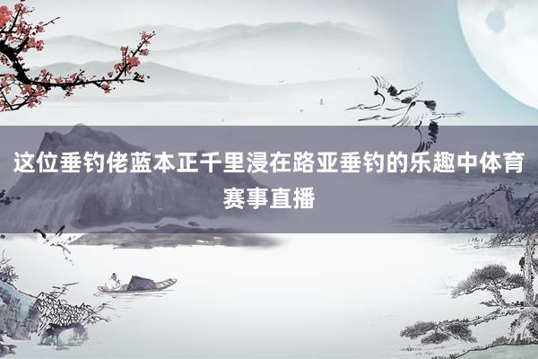 这位垂钓佬蓝本正千里浸在路亚垂钓的乐趣中体育赛事直播