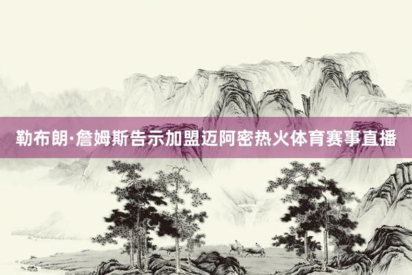 勒布朗·詹姆斯告示加盟迈阿密热火体育赛事直播