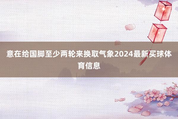 意在给国脚至少两轮来换取气象2024最新买球体育信息