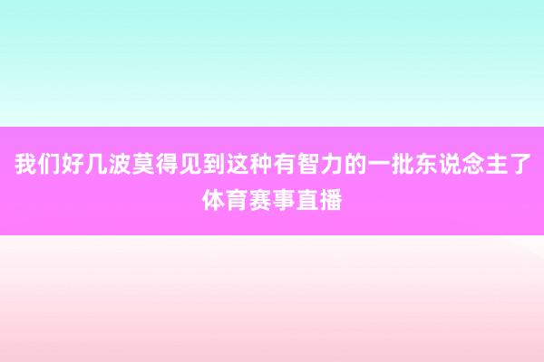 我们好几波莫得见到这种有智力的一批东说念主了体育赛事直播