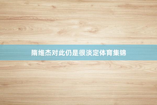 隋维杰对此仍是很淡定体育集锦