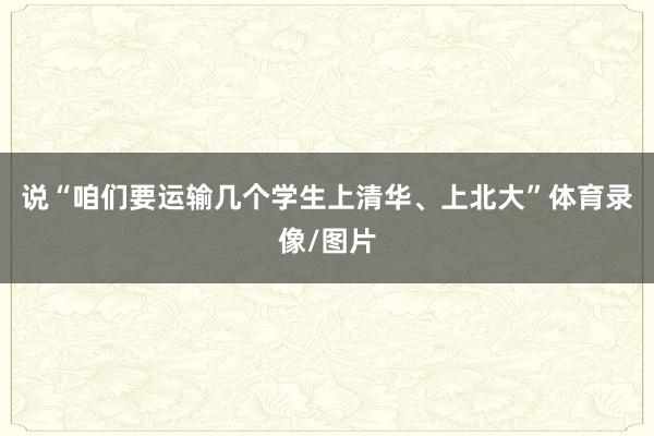 说“咱们要运输几个学生上清华、上北大”体育录像/图片