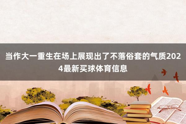 当作大一重生在场上展现出了不落俗套的气质2024最新买球体育信息