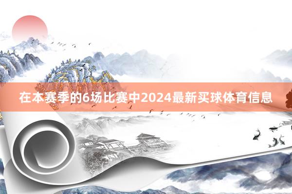 在本赛季的6场比赛中2024最新买球体育信息