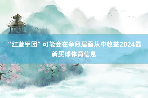 “红蓝军团”可能会在争冠层面从中收益2024最新买球体育信息