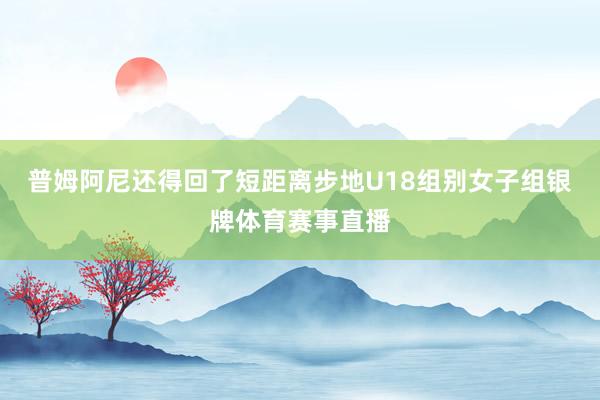 普姆阿尼还得回了短距离步地U18组别女子组银牌体育赛事直播