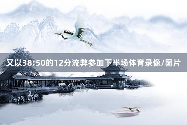 又以38:50的12分流弊参加下半场体育录像/图片